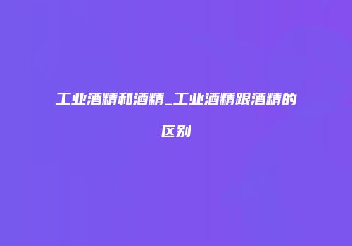 工业酒精和酒精_工业酒精跟酒精的区别