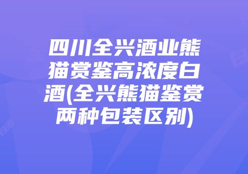 四川全兴酒业熊猫赏鉴高浓度白酒(全兴熊猫鉴赏两种包装区别)