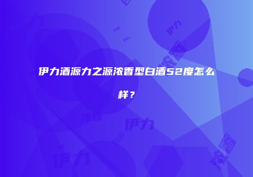 伊力酒源力之源浓香型白酒52度怎么样？
