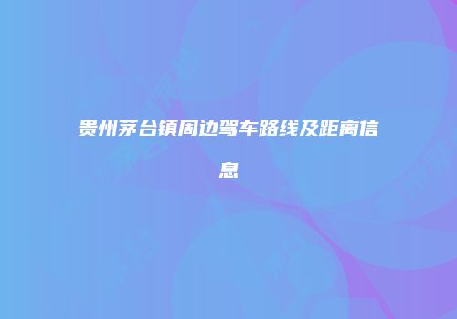 贵州茅台镇周边驾车路线及距离信息
