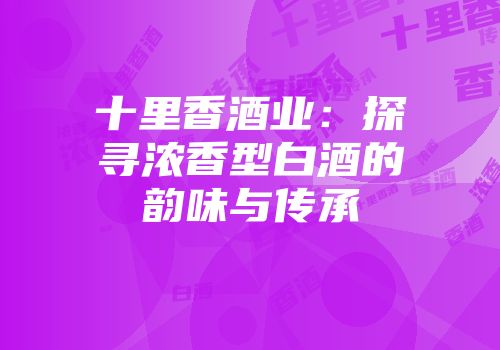 十里香酒业：探寻浓香型白酒的韵味与传承