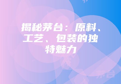 揭秘茅台：原料、工艺、包装的独特魅力