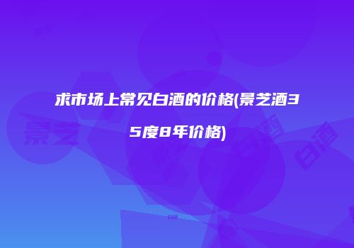 求市场上常见白酒的价格(景芝酒35度8年价格)