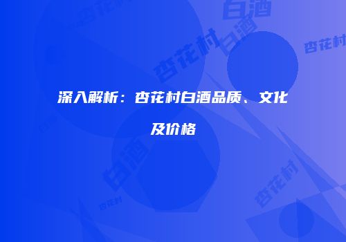 深入解析：杏花村白酒品质、文化及价格