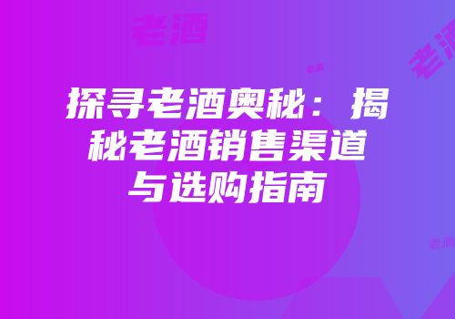 探寻老酒奥秘：揭秘老酒销售渠道与选购指南