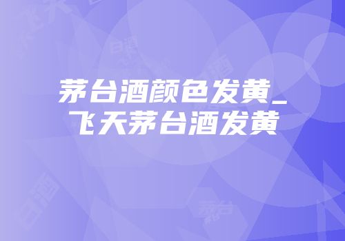 茅台酒颜色发黄_飞天茅台酒发黄
