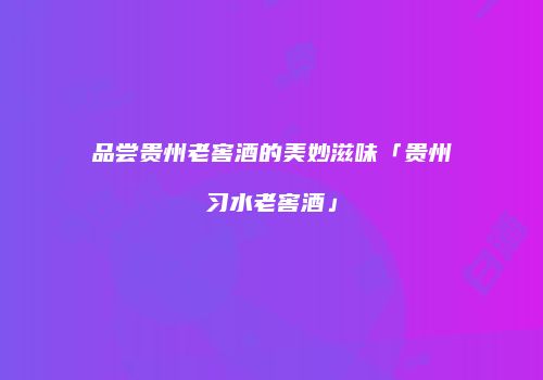 品尝贵州老窖酒的美妙滋味「贵州习水老窖酒」