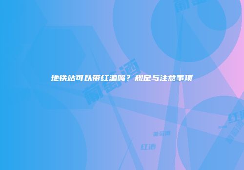 地铁站可以带红酒吗？规定与注意事项