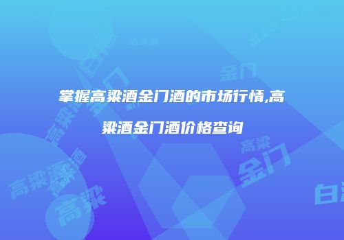 掌握高粱酒金门酒的市场行情,高粱酒金门酒价格查询