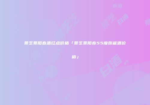 景芝景阳春酒红点价格「景芝景阳春55度原藏酒价格」