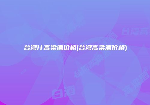 台湾什高粱酒价格(台湾高粱酒价格)