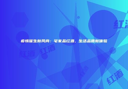 疫情催生新风尚：宅家品红酒，生活品质新体验
