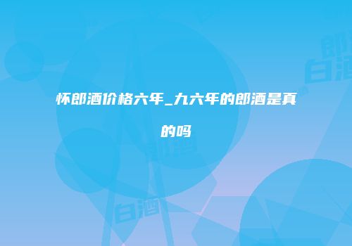 怀郎酒价格六年_九六年的郎酒是真的吗