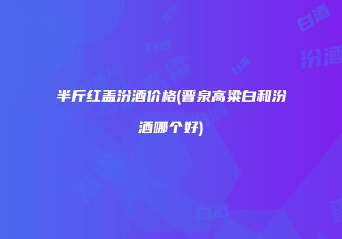 半斤红盖汾酒价格(晋泉高粱白和汾酒哪个好)