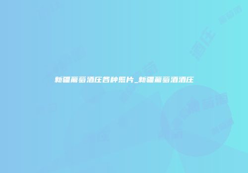 新疆葡萄酒庄各种照片_新疆葡萄酒酒庄
