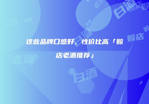 这些品牌口感好，性价比高「赊店老酒推荐」