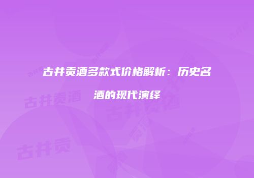 古井贡酒多款式价格解析：历史名酒的现代演绎