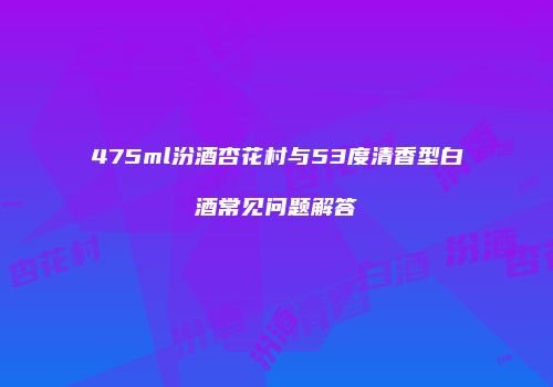 475ml汾酒杏花村与53度清香型白酒常见问题解答