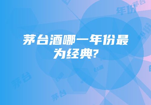 茅台酒哪一年份最为经典?