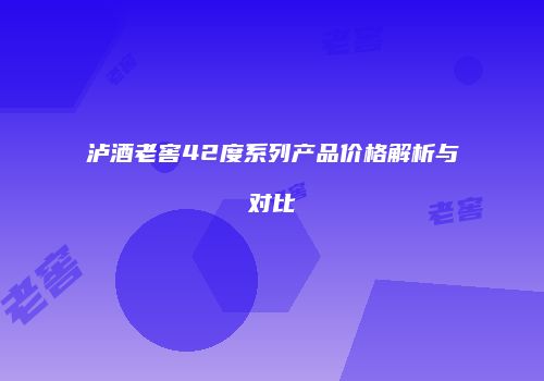 泸酒老窖42度系列产品价格解析与对比