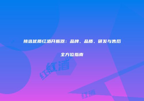 挑选优质红酒开瓶器：品牌、品质、研发与售后全方位指南