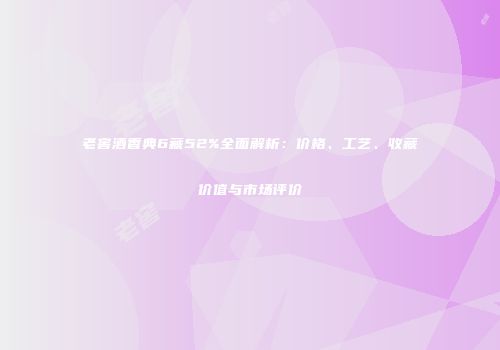老窖酒香典6藏52%全面解析：价格、工艺、收藏价值与市场评价
