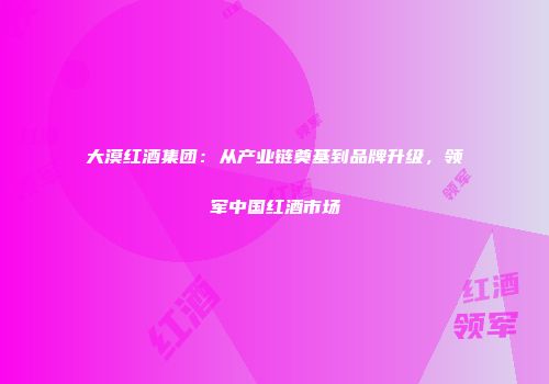 大漠红酒集团：从产业链奠基到品牌升级，领军中国红酒市场