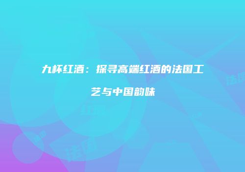 九杯红酒：探寻高端红酒的法国工艺与中国韵味