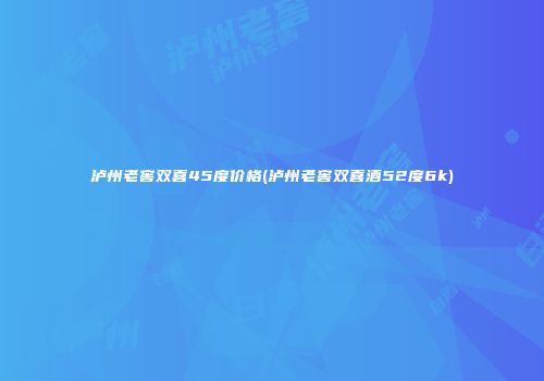 泸州老窖双喜45度价格(泸州老窖双喜酒52度6k)