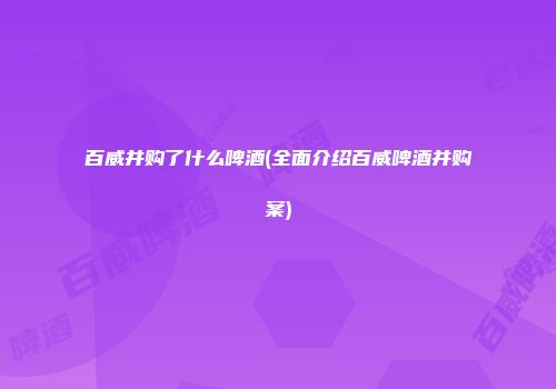 百威并购了什么啤酒(全面介绍百威啤酒并购案)