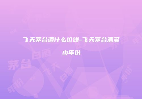 飞天茅台酒什么价钱-飞天茅台酒多少年份