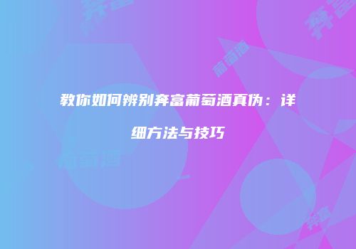 教你如何辨别奔富葡萄酒真伪：详细方法与技巧