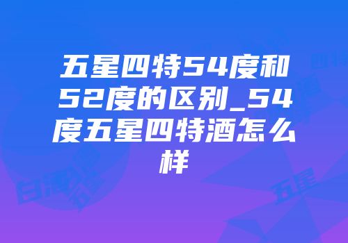 五星四特54度和52度的区别_54度五星四特酒怎么样