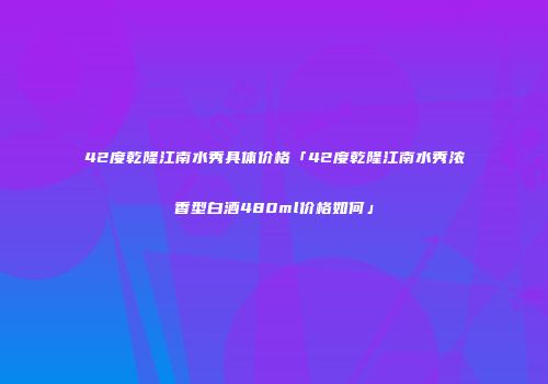 42度乾隆江南水秀具体价格「42度乾隆江南水秀浓香型白酒480ml价格如何」