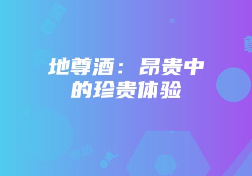 地尊酒：昂贵中的珍贵体验