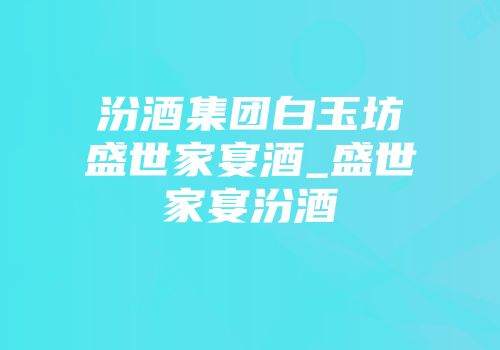汾酒集团白玉坊盛世家宴酒_盛世家宴汾酒