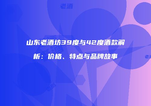 山东老酒坊39度与42度酒款解析：价格、特点与品牌故事