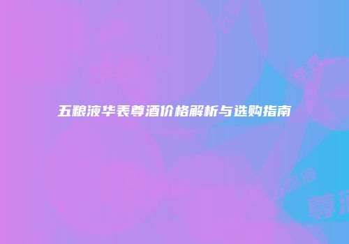 五粮液华表尊酒价格解析与选购指南