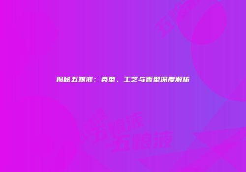揭秘五粮液：类型、工艺与香型深度解析