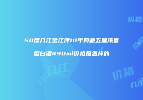 50度几江金江津10年典藏五星浓香型白酒490ml价格是怎样的
