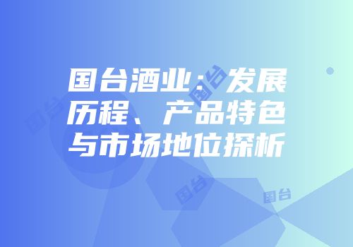 国台酒业：发展历程、产品特色与市场地位探析