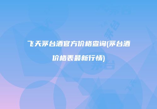 飞天茅台酒官方价格查询(茅台酒价格表最新行情)