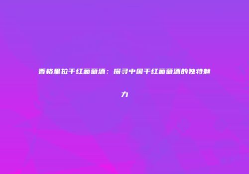 香格里拉干红葡萄酒：探寻中国干红葡萄酒的独特魅力