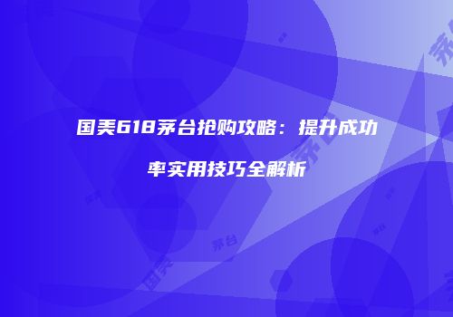 国美618茅台抢购攻略：提升成功率实用技巧全解析