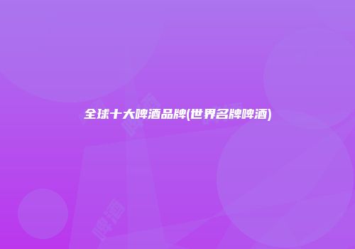 全球十大啤酒品牌(世界名牌啤酒)