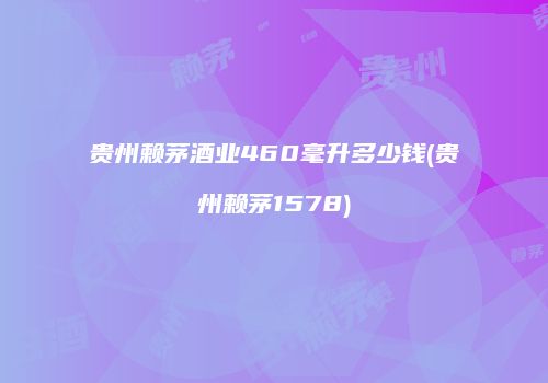 贵州赖茅酒业460毫升多少钱(贵州赖茅1578)