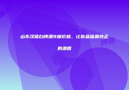 山东汉德白啤酒9度价格，让你品味最纯正的酒香