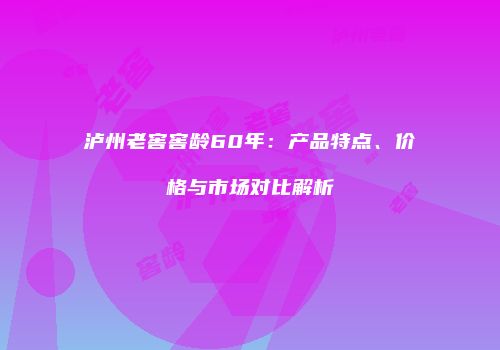 泸州老窖窖龄60年：产品特点、价格与市场对比解析