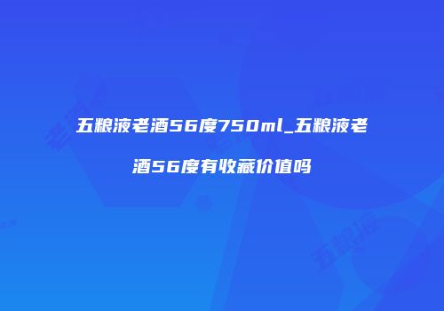 五粮液老酒56度750ml_五粮液老酒56度有收藏价值吗