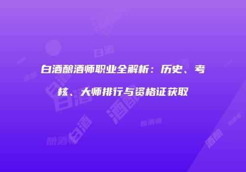 白酒酿酒师职业全解析：历史、考核、大师排行与资格证获取